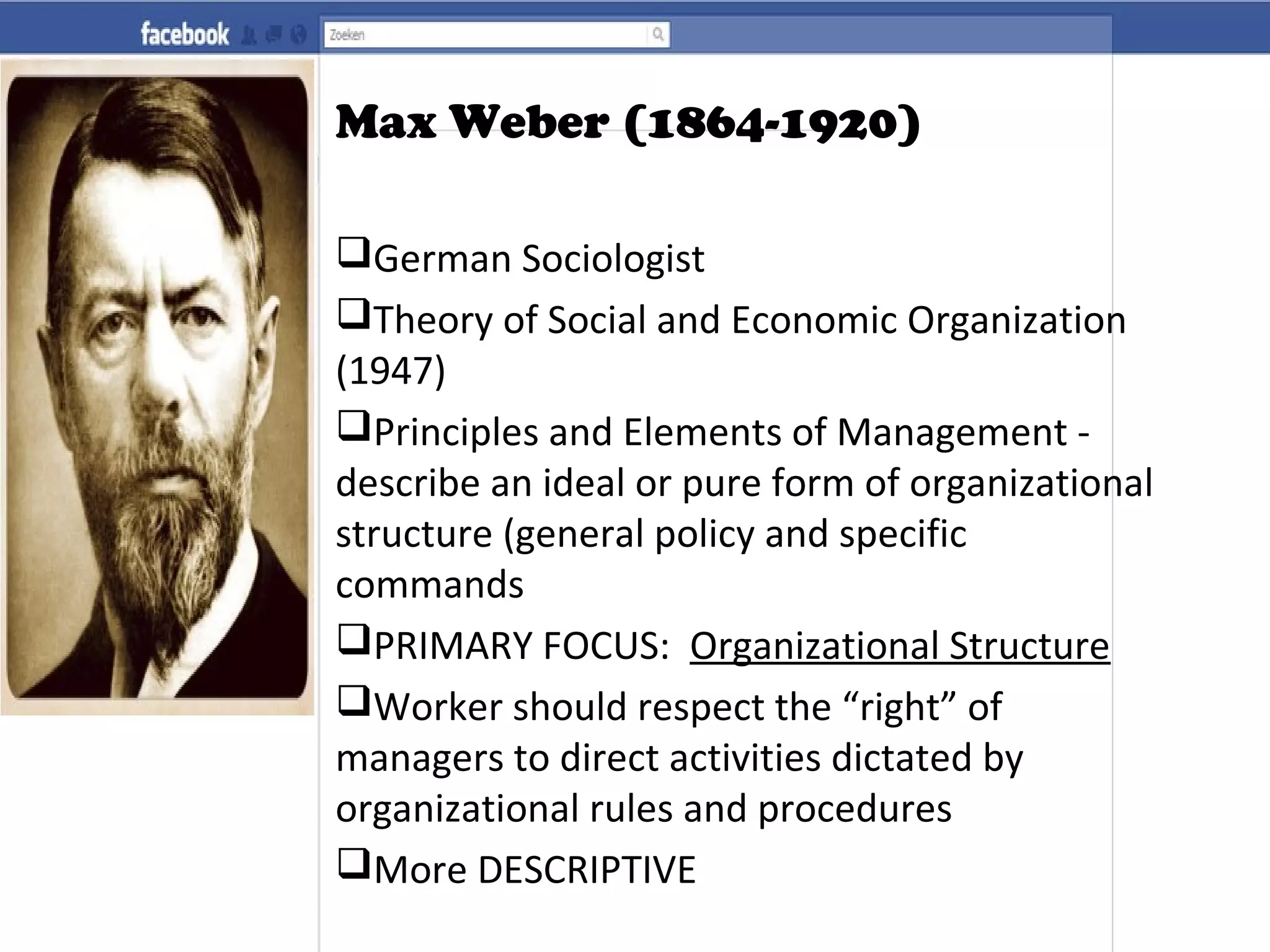 Max Weber (1864-1920)
German Sociologist
Theory of Social and Economic Organization
(1947)
Principles and Elements of Management -
describe an ideal or pure form of organizational
structure (general policy and specific
commands
PRIMARY FOCUS: Organizational Structure
Worker should respect the “right” of
managers to direct activities dictated by
organizational rules and procedures
More DESCRIPTIVE
 