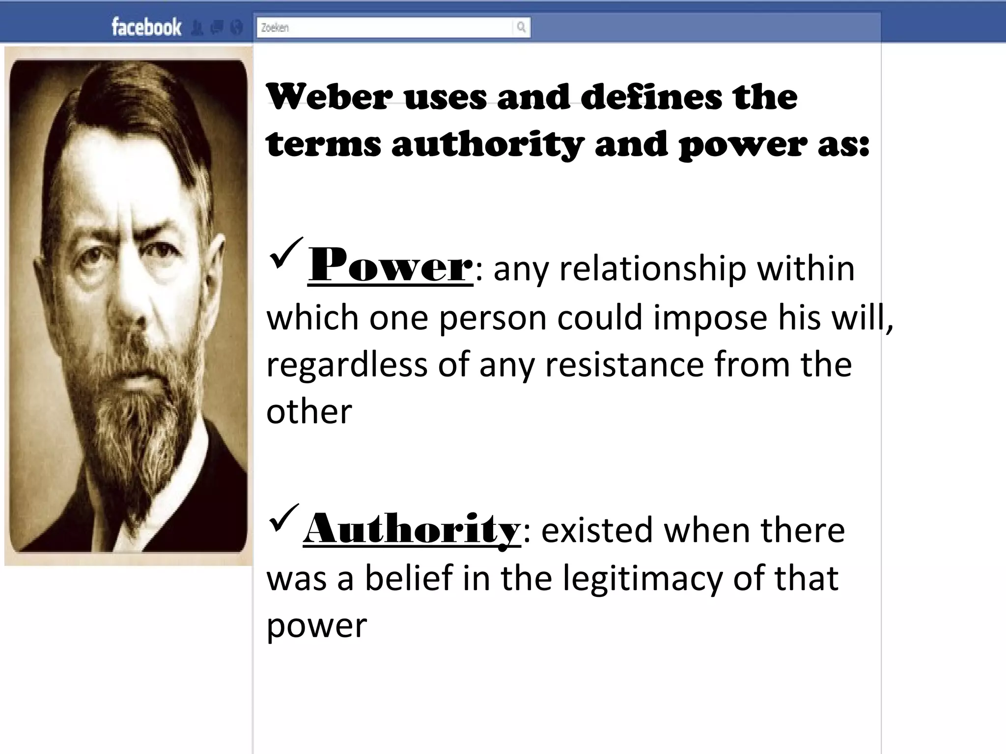 Weber uses and defines the
terms authority and power as:
Power: any relationship within
which one person could impose his will,
regardless of any resistance from the
other
Authority: existed when there
was a belief in the legitimacy of that
power
 