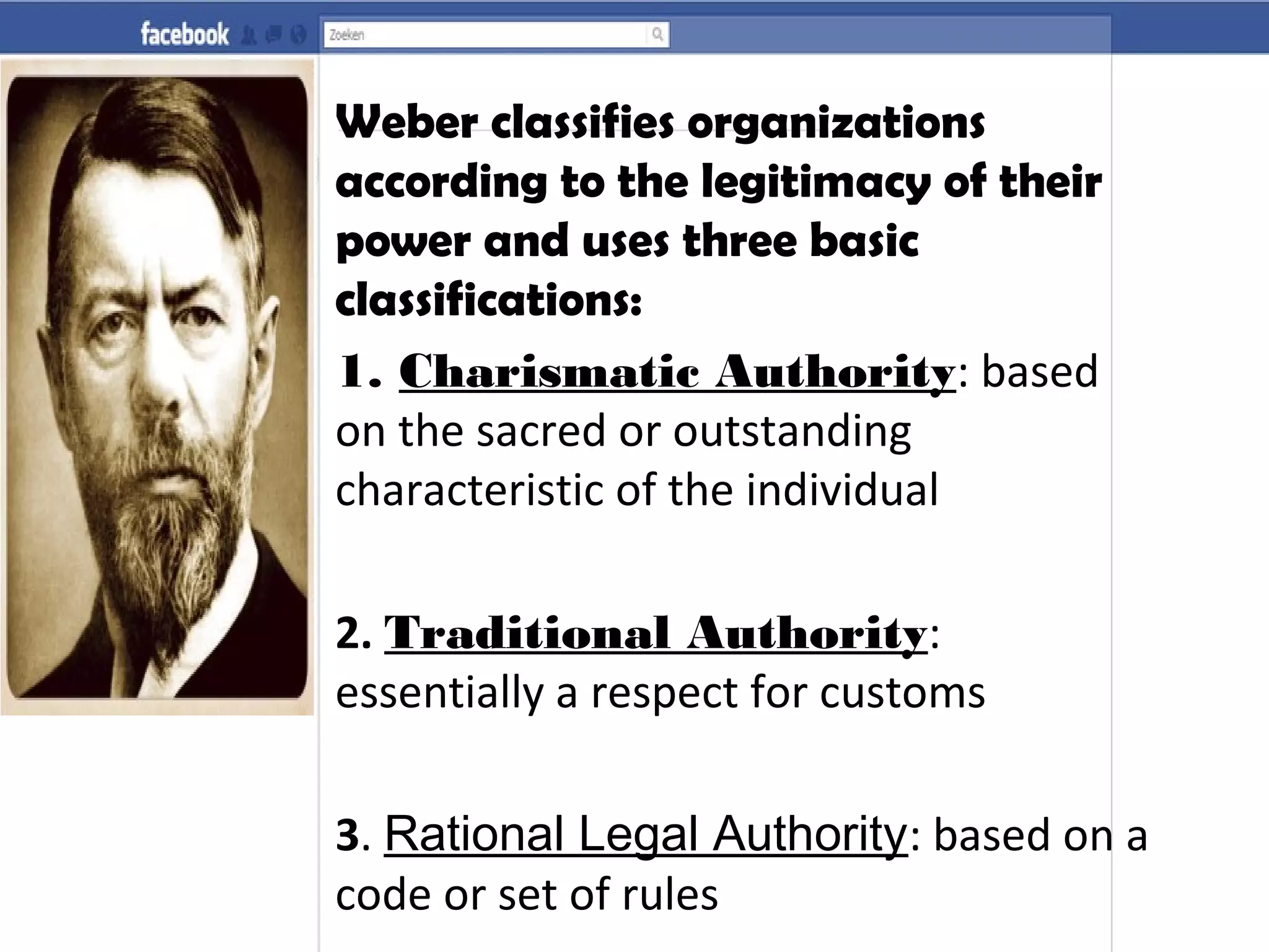 Weber classifies organizations
according to the legitimacy of their
power and uses three basic
classifications:
1. Charismatic Authority: based
on the sacred or outstanding
characteristic of the individual
2. Traditional Authority:
essentially a respect for customs
3. Rational Legal Authority: based on a
code or set of rules
 