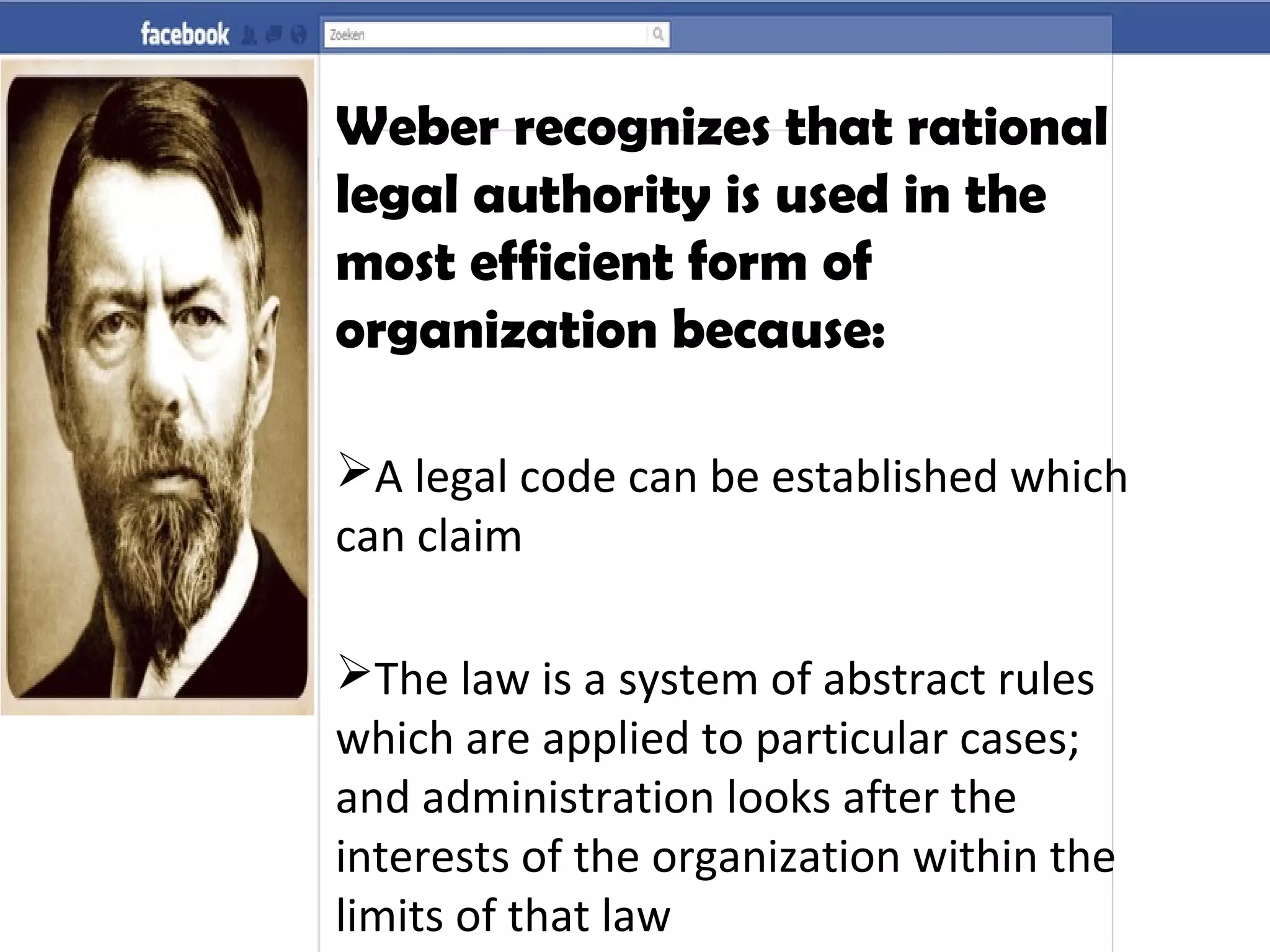 Weber recognizes that rational
legal authority is used in the
most efficient form of
organization because:
A legal code can be established which
can claim
The law is a system of abstract rules
which are applied to particular cases;
and administration looks after the
interests of the organization within the
limits of that law
 