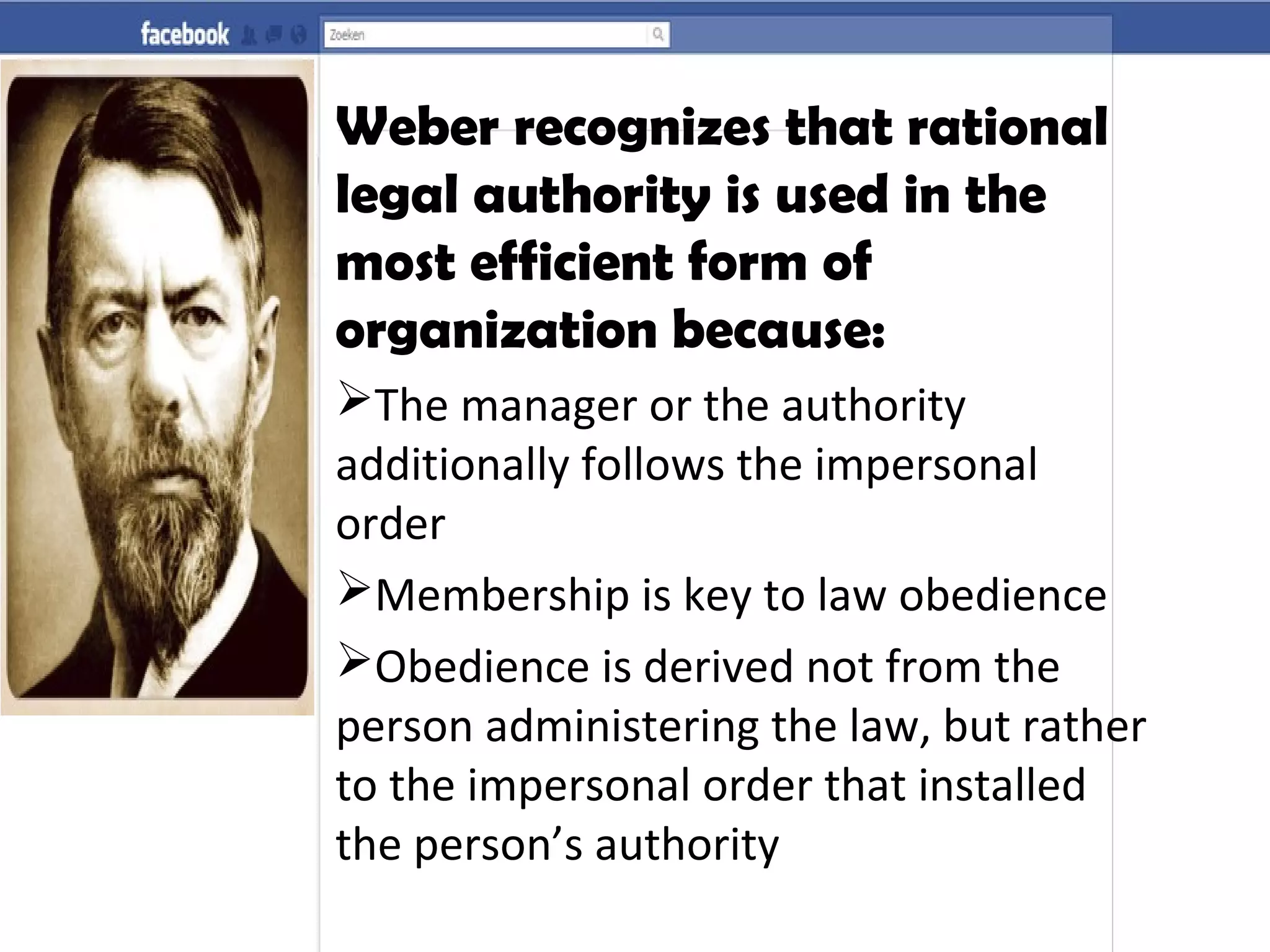 Weber recognizes that rational
legal authority is used in the
most efficient form of
organization because:
The manager or the authority
additionally follows the impersonal
order
Membership is key to law obedience
Obedience is derived not from the
person administering the law, but rather
to the impersonal order that installed
the person’s authority
 