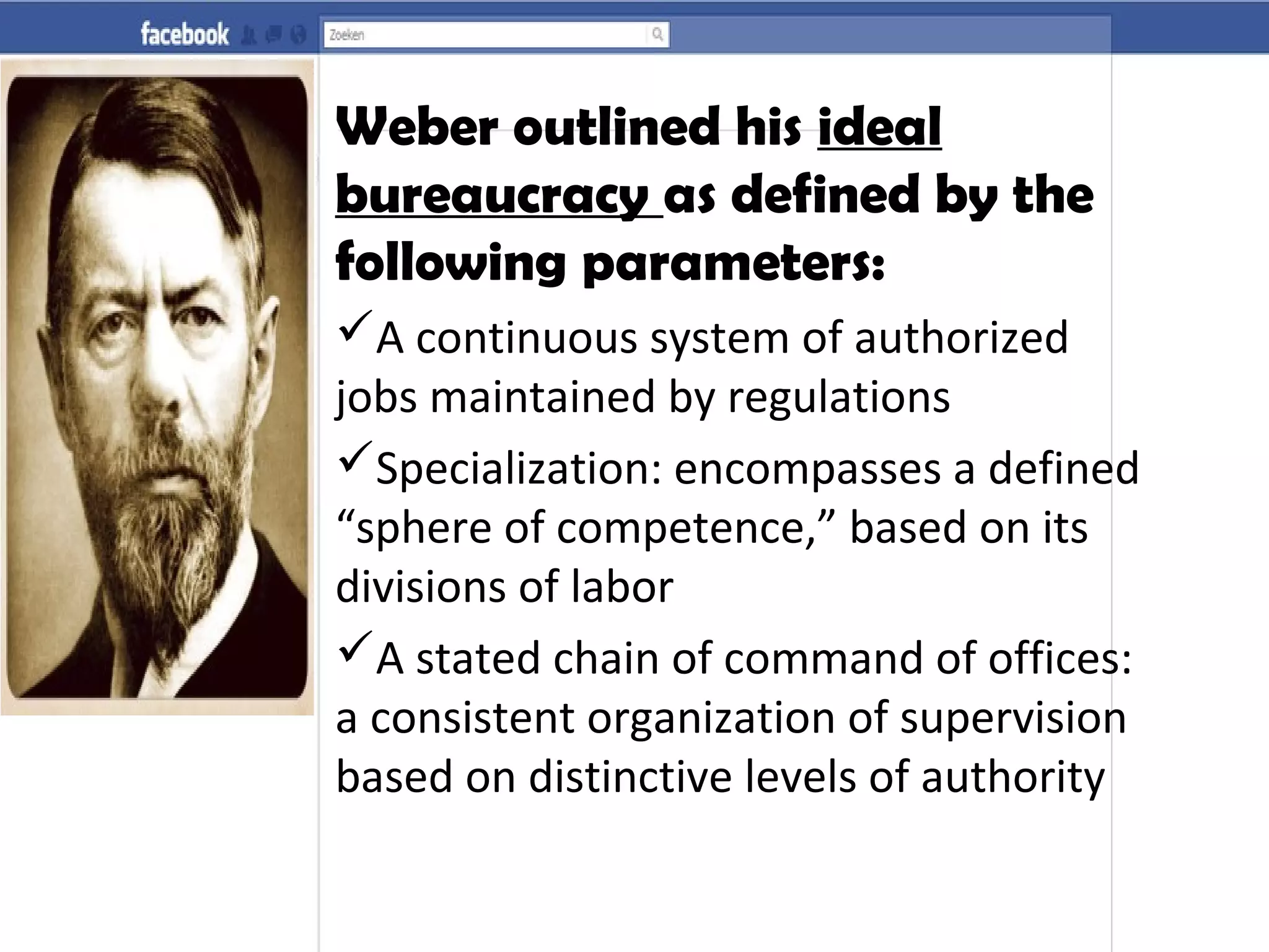 Weber outlined his ideal
bureaucracy as defined by the
following parameters:
A continuous system of authorized
jobs maintained by regulations
Specialization: encompasses a defined
“sphere of competence,” based on its
divisions of labor
A stated chain of command of offices:
a consistent organization of supervision
based on distinctive levels of authority
 