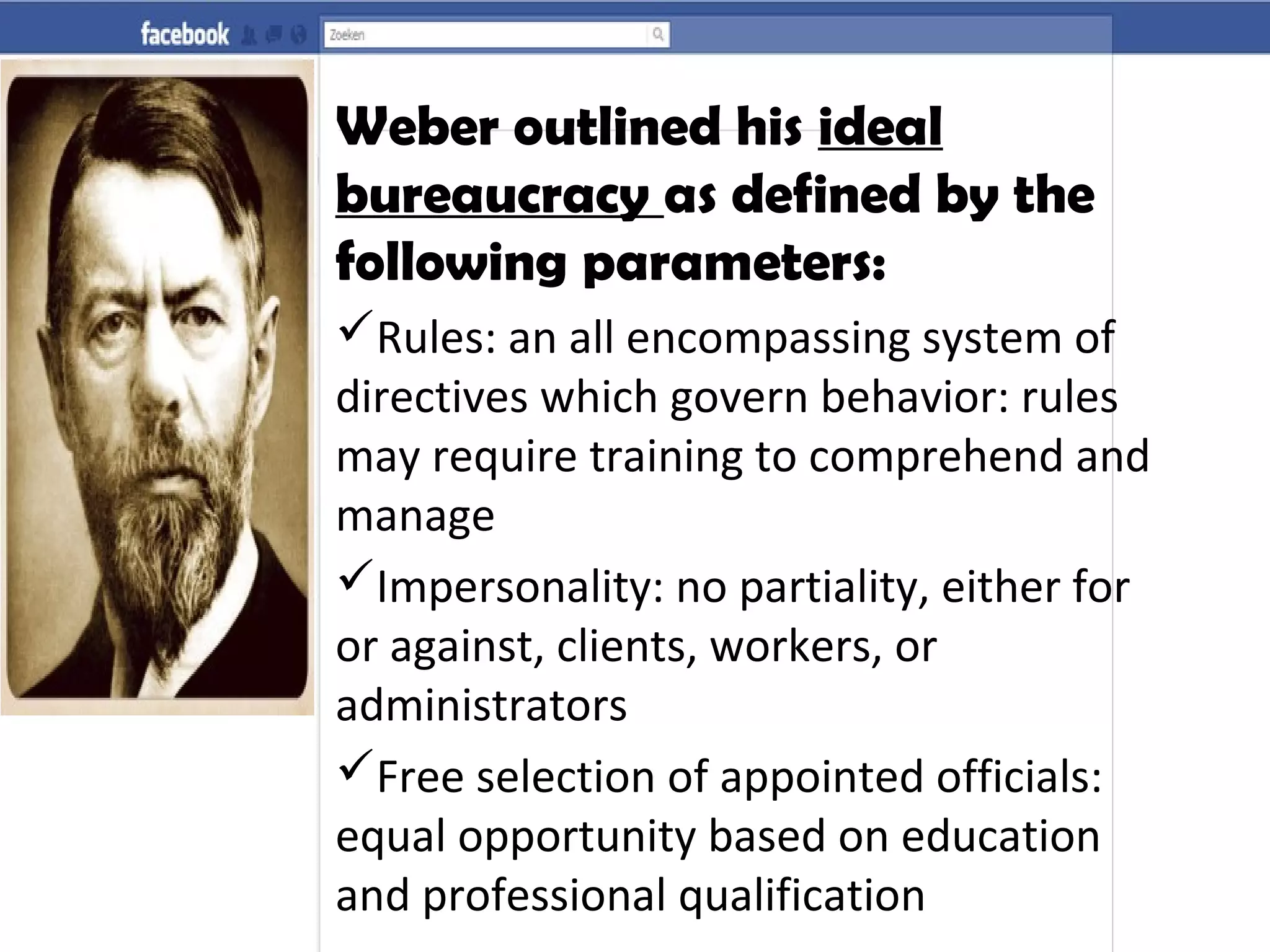 Weber outlined his ideal
bureaucracy as defined by the
following parameters:
Rules: an all encompassing system of
directives which govern behavior: rules
may require training to comprehend and
manage
Impersonality: no partiality, either for
or against, clients, workers, or
administrators
Free selection of appointed officials:
equal opportunity based on education
and professional qualification
 