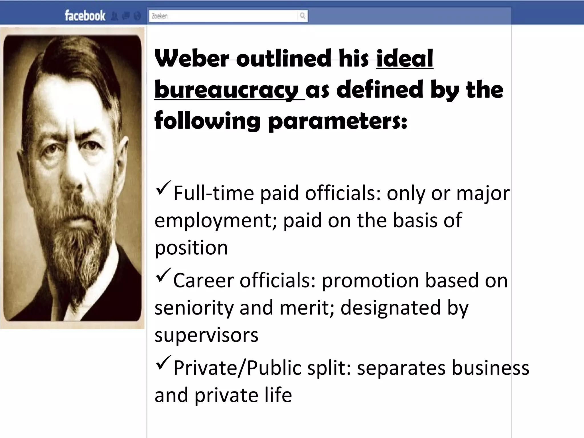 Weber outlined his ideal
bureaucracy as defined by the
following parameters:
Full-time paid officials: only or major
employment; paid on the basis of
position
Career officials: promotion based on
seniority and merit; designated by
supervisors
Private/Public split: separates business
and private life
 