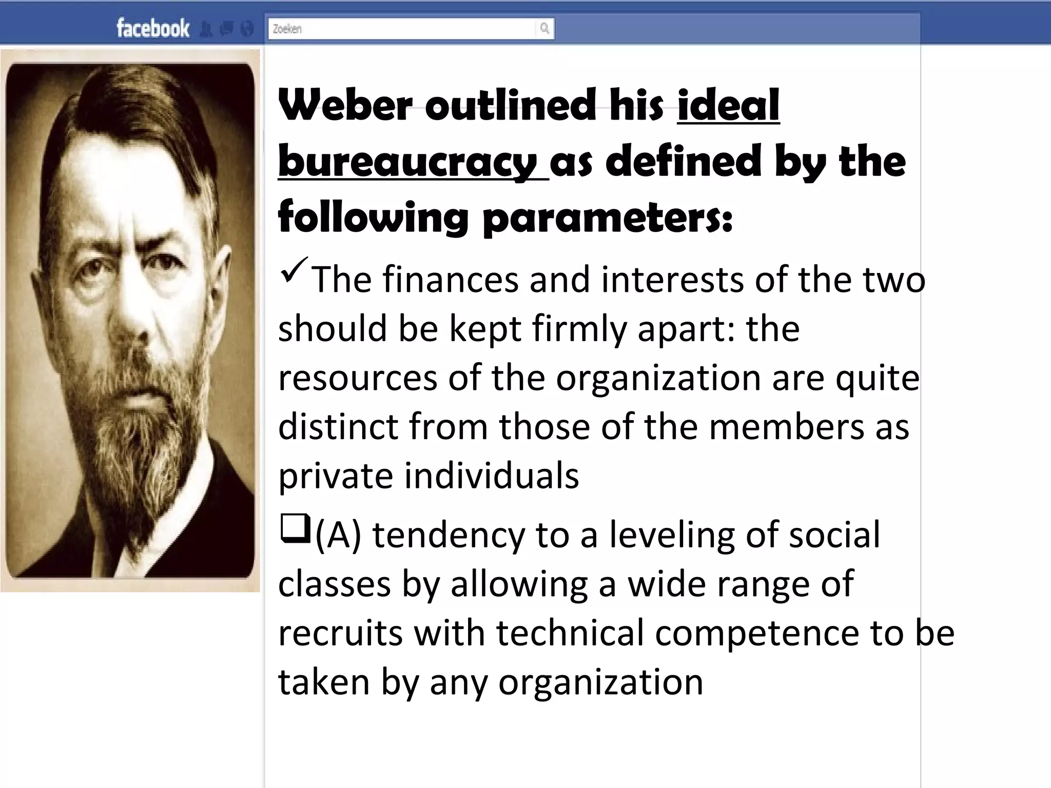 Weber outlined his ideal
bureaucracy as defined by the
following parameters:
The finances and interests of the two
should be kept firmly apart: the
resources of the organization are quite
distinct from those of the members as
private individuals
(A) tendency to a leveling of social
classes by allowing a wide range of
recruits with technical competence to be
taken by any organization
 