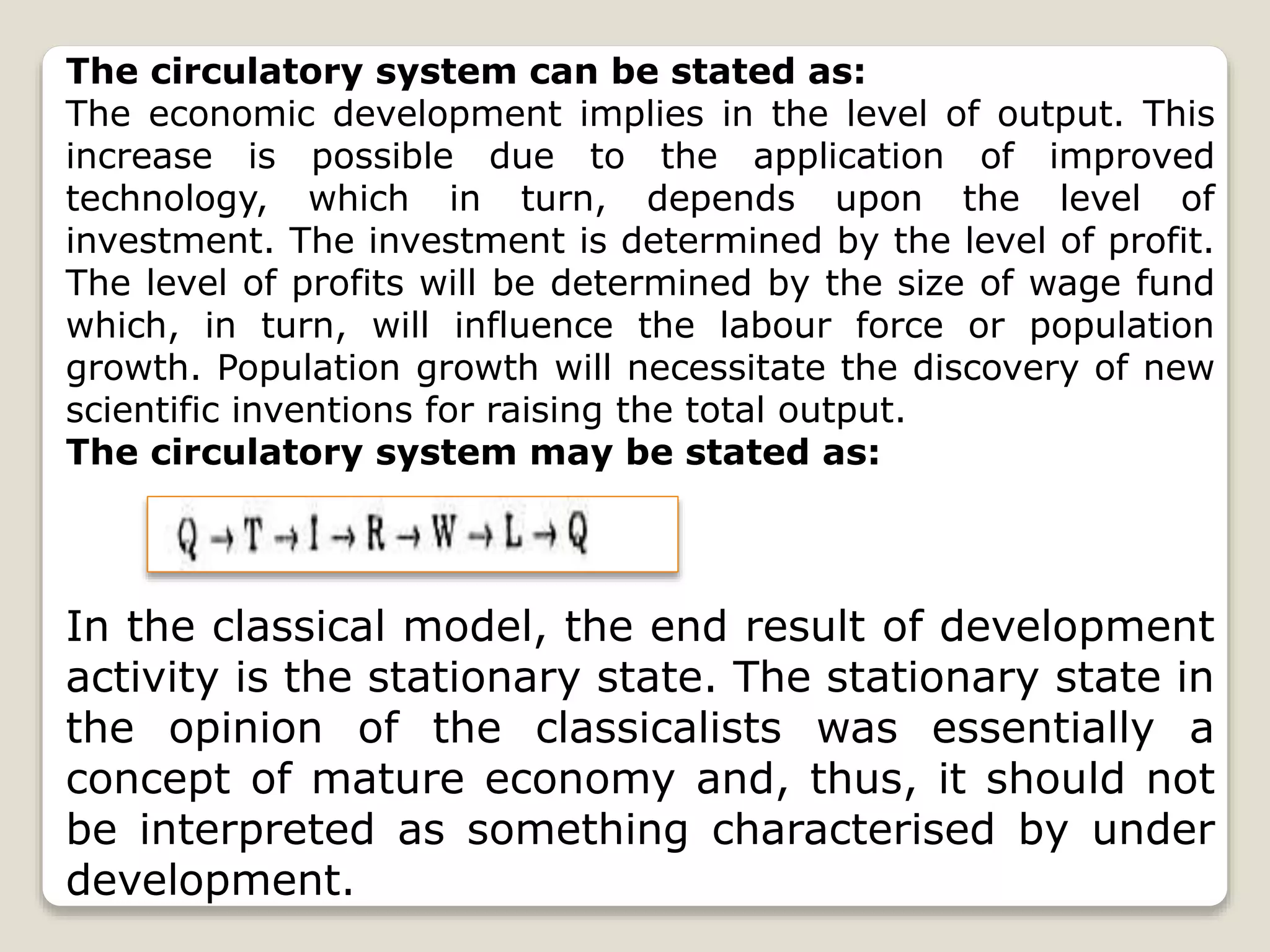 The circulatory system can be stated as:
The economic development implies in the level of output. This
increase is possible due to the application of improved
technology, which in turn, depends upon the level of
investment. The investment is determined by the level of profit.
The level of profits will be determined by the size of wage fund
which, in turn, will influence the labour force or population
growth. Population growth will necessitate the discovery of new
scientific inventions for raising the total output.
The circulatory system may be stated as:
In the classical model, the end result of development
activity is the stationary state. The stationary state in
the opinion of the classicalists was essentially a
concept of mature economy and, thus, it should not
be interpreted as something characterised by under
development.
 