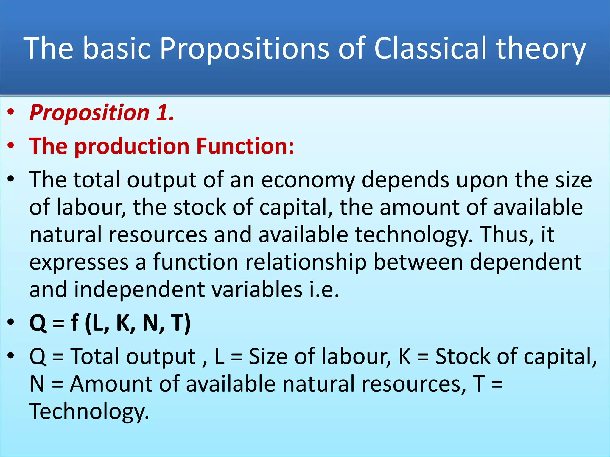 The basic Propositions of Classical theory
• Proposition 1.
• The production Function:
• The total output of an economy depends upon the size
of labour, the stock of capital, the amount of available
natural resources and available technology. Thus, it
expresses a function relationship between dependent
and independent variables i.e.
• Q = f (L, K, N, T)
• Q = Total output , L = Size of labour, K = Stock of capital,
N = Amount of available natural resources, T =
Technology.
 
