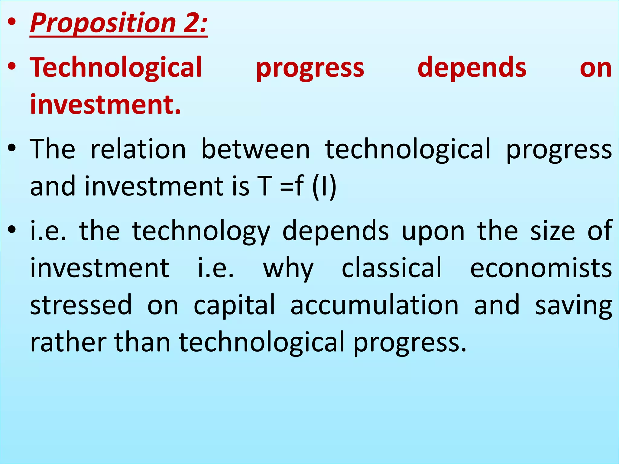 • Proposition 2:
• Technological progress depends on
investment.
• The relation between technological progress
and investment is T =f (I)
• i.e. the technology depends upon the size of
investment i.e. why classical economists
stressed on capital accumulation and saving
rather than technological progress.
 
