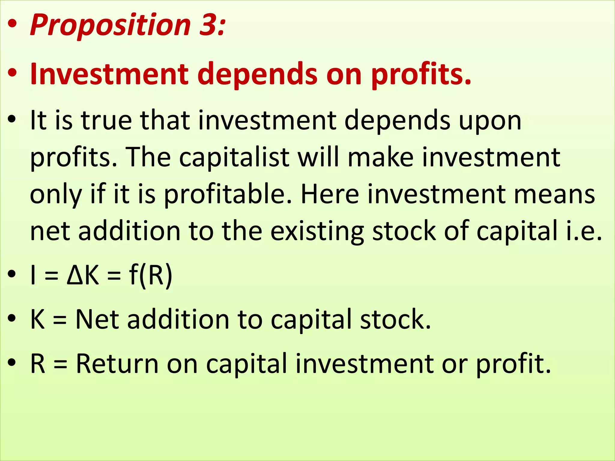 • Proposition 3:
• Investment depends on profits.
• It is true that investment depends upon
profits. The capitalist will make investment
only if it is profitable. Here investment means
net addition to the existing stock of capital i.e.
• I = ∆K = f(R)
• K = Net addition to capital stock.
• R = Return on capital investment or profit.
 