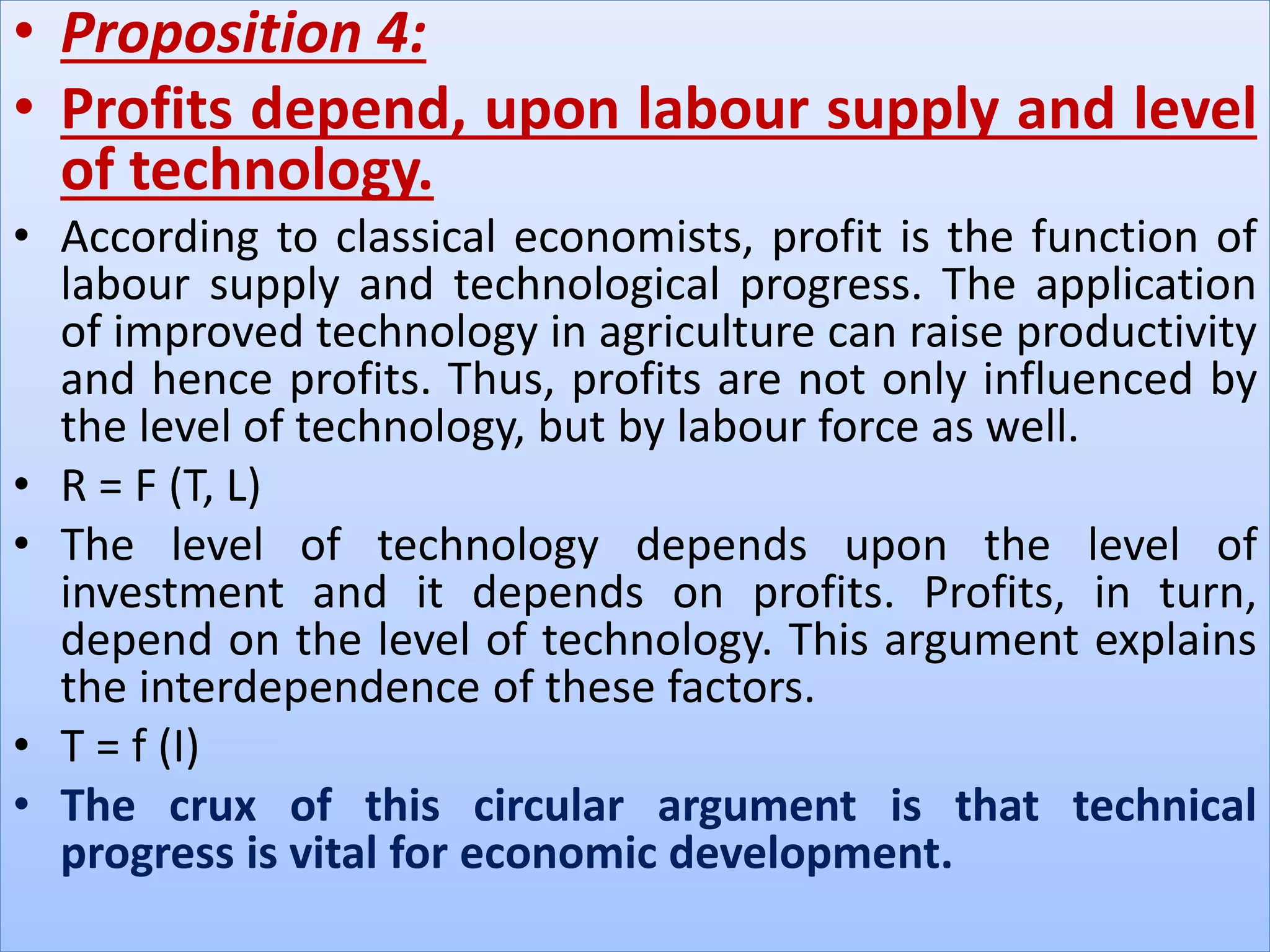 • Proposition 4:
• Profits depend, upon labour supply and level
of technology.
• According to classical economists, profit is the function of
labour supply and technological progress. The application
of improved technology in agriculture can raise productivity
and hence profits. Thus, profits are not only influenced by
the level of technology, but by labour force as well.
• R = F (T, L)
• The level of technology depends upon the level of
investment and it depends on profits. Profits, in turn,
depend on the level of technology. This argument explains
the interdependence of these factors.
• T = f (I)
• The crux of this circular argument is that technical
progress is vital for economic development.
 