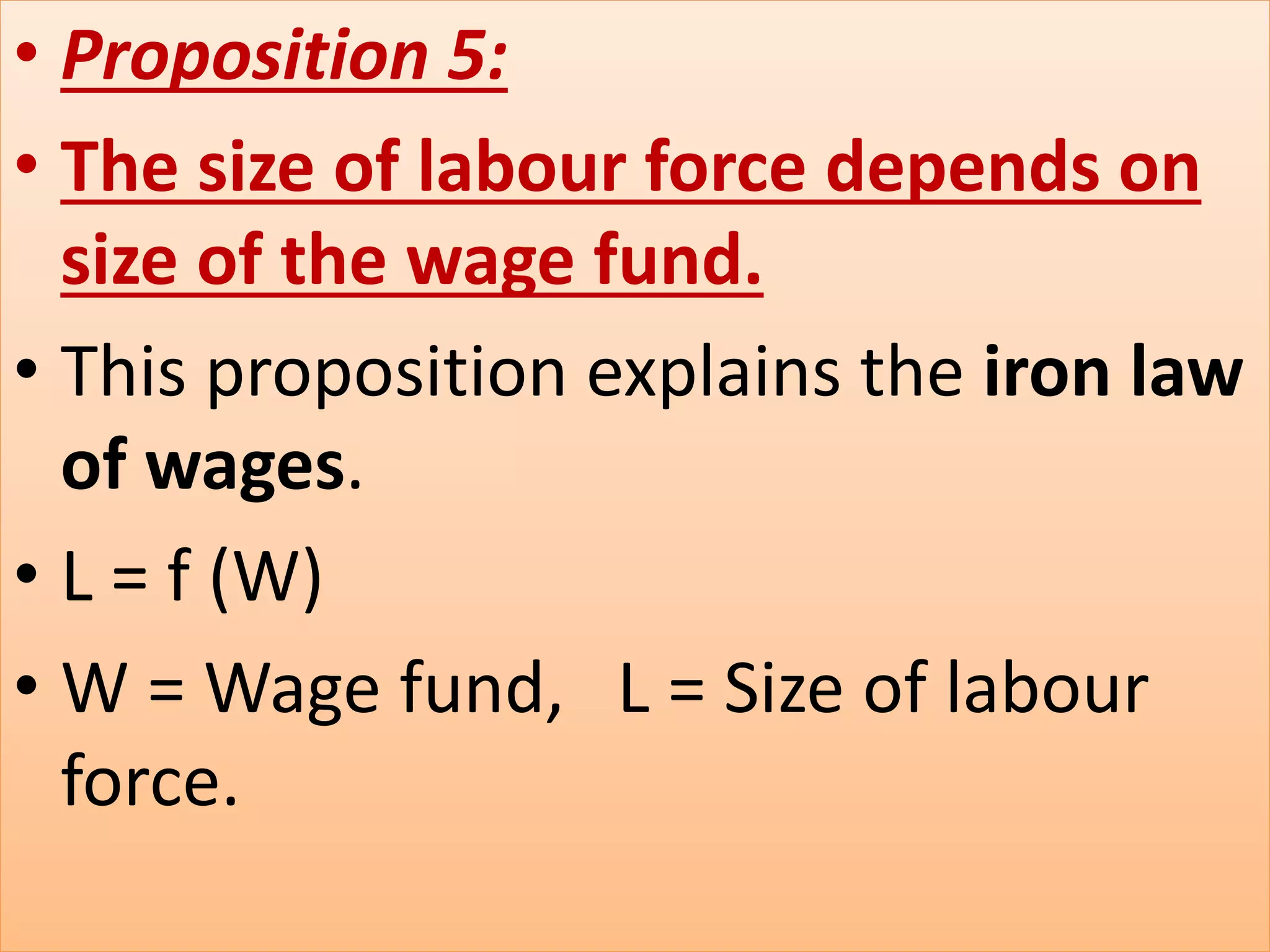 • Proposition 5:
• The size of labour force depends on
size of the wage fund.
• This proposition explains the iron law
of wages.
• L = f (W)
• W = Wage fund, L = Size of labour
force.
 