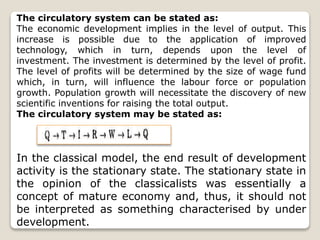 The circulatory system can be stated as:
The economic development implies in the level of output. This
increase is possible due to the application of improved
technology, which in turn, depends upon the level of
investment. The investment is determined by the level of profit.
The level of profits will be determined by the size of wage fund
which, in turn, will influence the labour force or population
growth. Population growth will necessitate the discovery of new
scientific inventions for raising the total output.
The circulatory system may be stated as:
In the classical model, the end result of development
activity is the stationary state. The stationary state in
the opinion of the classicalists was essentially a
concept of mature economy and, thus, it should not
be interpreted as something characterised by under
development.
 
