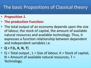 The basic Propositions of Classical theory
• Proposition 1.
• The production Function:
• The total output of an economy depends upon the size
of labour, the stock of capital, the amount of available
natural resources and available technology. Thus, it
expresses a function relationship between dependent
and independent variables i.e.
• Q = f (L, K, N, T)
• Q = Total output , L = Size of labour, K = Stock of capital,
N = Amount of available natural resources, T =
Technology.
 