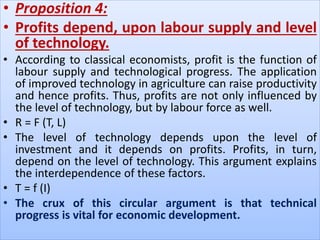 • Proposition 4:
• Profits depend, upon labour supply and level
of technology.
• According to classical economists, profit is the function of
labour supply and technological progress. The application
of improved technology in agriculture can raise productivity
and hence profits. Thus, profits are not only influenced by
the level of technology, but by labour force as well.
• R = F (T, L)
• The level of technology depends upon the level of
investment and it depends on profits. Profits, in turn,
depend on the level of technology. This argument explains
the interdependence of these factors.
• T = f (I)
• The crux of this circular argument is that technical
progress is vital for economic development.
 