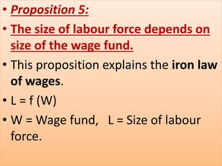 • Proposition 5:
• The size of labour force depends on
size of the wage fund.
• This proposition explains the iron law
of wages.
• L = f (W)
• W = Wage fund, L = Size of labour
force.
 