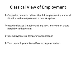 Classical View of Employment
 Classical economists believe that full employment is a normal
situation and unemployment is rare exception.
 Based on leissez fair policy and any govt. intervention create
instability in the system.
 Unemployment is a temporary phenomenon
 Thus unemployment is a self correcting mechanism

 
