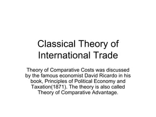 Classical Theory of International Trade Theory of Comparative Costs was discussed by the famous economist David Ricardo in his book, Principles of Political Economy and Taxation(1871). The theory is also called Theory of Comparative Advantage. 