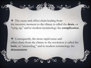  The cause-and-effect chain leading from
the incentive moment to the climax is called the desis, or
“tying up,” and in modern terminology the complication.
 Consequently, the more rapid cause-and
effect chain from the climax to the resolution is called the
lusis, or “unraveling,” and in modern terminology the
dénouement.
 