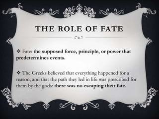 THE ROLE OF FATE
 Fate: the supposed force, principle, or power that
predetermines events.
 The Greeks believed that everything happened for a
reason, and that the path they led in life was prescribed for
them by the gods: there was no escaping their fate.
 