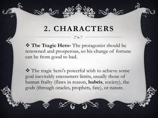 2. CHARACTERS
 The Tragic Hero- The protagonist should be
renowned and prosperous, so his change of fortune
can be from good to bad.
 The tragic hero's powerful wish to achieve some
goal inevitably encounters limits, usually those of
human frailty (flaws in reason, hubris, society), the
gods (through oracles, prophets, fate), or nature.
 