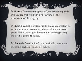  Hubris ("violent transgression"): overweening pride
or insolence that results in a misfortune of the
protagonist of the tragedy.
 Hubris leads the protagonist to break a moral law; he
will attempt vainly to transcend normal limitations or
ignore divine warning with calamitous results; placing
one's self equal to the gods.
 Nemesis ("retribution"): the inevitable punishment
or cosmic payback for acts of hubris.
 