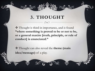 3. THOUGHT
 Thought is third in importance, and is found
“where something is proved to be or not to be,
or a general maxim [truth, principle, or rule of
conduct] is enunciated.”
 Thought can also reveal the theme (main
idea/message) of a play.
 