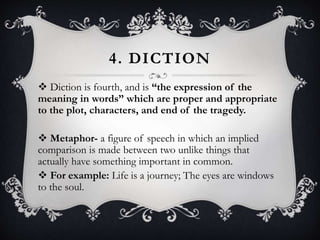 4. DICTION
 Diction is fourth, and is “the expression of the
meaning in words” which are proper and appropriate
to the plot, characters, and end of the tragedy.
 Metaphor- a figure of speech in which an implied
comparison is made between two unlike things that
actually have something important in common.
 For example: Life is a journey; The eyes are windows
to the soul.
 