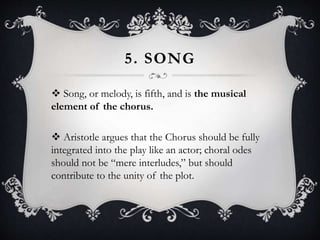 5. SONG
 Song, or melody, is fifth, and is the musical
element of the chorus.
 Aristotle argues that the Chorus should be fully
integrated into the play like an actor; choral odes
should not be “mere interludes,” but should
contribute to the unity of the plot.
 