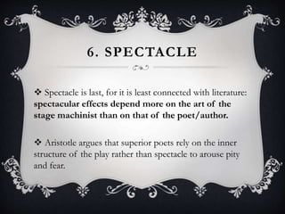 6. SPECTACLE
 Spectacle is last, for it is least connected with literature:
spectacular effects depend more on the art of the
stage machinist than on that of the poet/author.
 Aristotle argues that superior poets rely on the inner
structure of the play rather than spectacle to arouse pity
and fear.
 