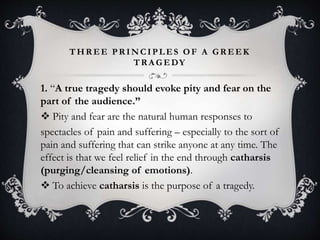 THR EE PR INCIPLES OF A GR EEK
TR A GEDY
1. “A true tragedy should evoke pity and fear on the
part of the audience.”
 Pity and fear are the natural human responses to
spectacles of pain and suffering – especially to the sort of
pain and suffering that can strike anyone at any time. The
effect is that we feel relief in the end through catharsis
(purging/cleansing of emotions).
 To achieve catharsis is the purpose of a tragedy.
 