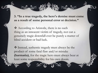 3. “In a true tragedy, the hero's demise must come
as a result of some personal error or decision.”
 According to Aristotle, there is no such
thing as an innocent victim of tragedy, nor can a
genuinely tragic downfall ever be purely a matter of
blind accident or bad luck.
 Instead, authentic tragedy must always be the
product of some fatal flaw and/or mistake
(harmatia), for the tragic hero must always bear at
least some responsibility for his own doom.
 