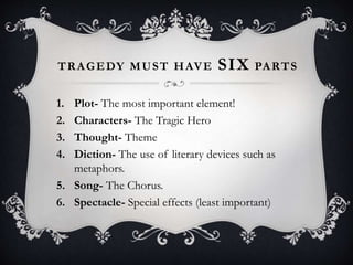 TRAGEDY MUST HAVE SIX PARTS
1. Plot- The most important element!
2. Characters- The Tragic Hero
3. Thought- Theme
4. Diction- The use of literary devices such as
metaphors.
5. Song- The Chorus.
6. Spectacle- Special effects (least important)
 