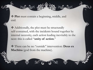  Plot must contain a beginning, middle, and
end.
 Additionally, the plot must be structurally
self-contained, with the incidents bound together by
internal necessity, each action leading inevitably to the
next: this is called “unity of action.”
 There can be no “outside” intervention: Deus ex
Machina (god from the machine).
 