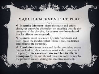 MAJOR COMPONENTS OF PLOT
 Incentive Moment- starts the cause-and-effect
chain, yet cannot be dependent on anything outside the
compass of the play (i.e., its causes are downplayed
but its effects are stressed).
 Climax- must be caused by earlier incidents and
itself cause the incidents that follow it (i.e., its causes
and effects are stressed).
 Resolution- must be caused by the preceding events
but not lead to other incidents outside the compass of
the play (i.e., its causes are stressed but its effects
downplayed); the end should therefore solve or resolve
the problem created during the incentive moment.
 