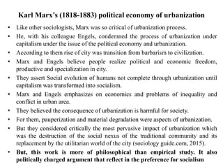 Karl Marx’s (1818-1883) political economy of urbanization
• Like other sociologists, Marx was so critical of urbanization process.
• He, with his colleague Engels, condemned the process of urbanization under
capitalism under the issue of the political economy and urbanization.
• According to them rise of city was transition from barbarism to civilization.
• Marx and Engels believe people realize political and economic freedom,
productive and specialization in city.
• They assert Social evolution of humans not complete through urbanization until
capitalism was transformed into socialism.
• Marx and Engels emphasizes on economics and problems of inequality and
conflict in urban area.
• They believed the consequence of urbanization is harmful for society.
• For them, pauperization and material degradation were aspects of urbanization.
• But they considered critically the most pervasive impact of urbanization which
was the destruction of the social nexus of the traditional community and its
replacement by the utilitarian world of the city (sociology guide.com, 2015).
• But, this work is more of philosophical than empirical study. It also
politically charged argument that reflect in the preference for socialism
 