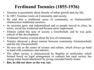 Ferdinand Toennies (1855-1936)
• Toennies is pessimistic about futurity of urban growth and city life.
• In 1887, Toennies wrote on Community and society.
• He said that a traditional sense of community, or Gemeinschaft,
characterizes traditional societies.
• As societies grew and industrialized and as people moved to cities, he
wrote, social ties weakened and became more impersonal.
• Tönnies called this type of society a Gesellschaft, and he was quite
critical of this development.
• Ferdinand Tonnies worried about the loss of community.
• Tonnies observed a direct tension between community (Gemeinschaft)
and the city (Gesselschaft).
• He sees city as the center of science and culture, which always go hand
in hand with commerce and industry.
• The urban society is characterized by fragility or artificiality which
formed based on legal arrangement or contract but rural society has
strong status based attachment by giving extended family honor.
• But, he did not show us the way out.
 