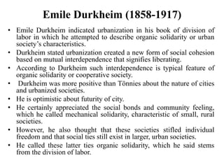 Emile Durkheim (1858-1917)
• Emile Durkheim indicated urbanization in his book of division of
labor in which he attempted to describe organic solidarity or urban
society’s characteristics.
• Durkheim stated urbanization created a new form of social cohesion
based on mutual interdependence that signifies liberating.
• According to Durkheim such interdependence is typical feature of
organic solidarity or cooperative society.
• Durkheim was more positive than Tönnies about the nature of cities
and urbanized societies.
• He is optimistic about futurity of city.
• He certainly appreciated the social bonds and community feeling,
which he called mechanical solidarity, characteristic of small, rural
societies.
• However, he also thought that these societies stifled individual
freedom and that social ties still exist in larger, urban societies.
• He called these latter ties organic solidarity, which he said stems
from the division of labor.
 