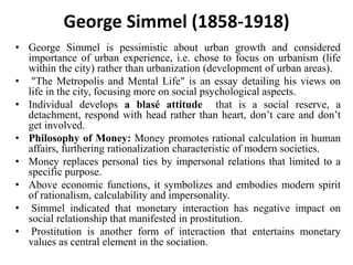 George Simmel (1858-1918)
• George Simmel is pessimistic about urban growth and considered
importance of urban experience, i.e. chose to focus on urbanism (life
within the city) rather than urbanization (development of urban areas).
• "The Metropolis and Mental Life" is an essay detailing his views on
life in the city, focusing more on social psychological aspects.
• Individual develops a blasé attitude that is a social reserve, a
detachment, respond with head rather than heart, don’t care and don’t
get involved.
• Philosophy of Money: Money promotes rational calculation in human
affairs, furthering rationalization characteristic of modern societies.
• Money replaces personal ties by impersonal relations that limited to a
specific purpose.
• Above economic functions, it symbolizes and embodies modern spirit
of rationalism, calculability and impersonality.
• Simmel indicated that monetary interaction has negative impact on
social relationship that manifested in prostitution.
• Prostitution is another form of interaction that entertains monetary
values as central element in the sociation.
 
