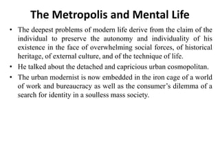 The Metropolis and Mental Life
• The deepest problems of modern life derive from the claim of the
individual to preserve the autonomy and individuality of his
existence in the face of overwhelming social forces, of historical
heritage, of external culture, and of the technique of life.
• He talked about the detached and capricious urban cosmopolitan.
• The urban modernist is now embedded in the iron cage of a world
of work and bureaucracy as well as the consumer’s dilemma of a
search for identity in a soulless mass society.
 