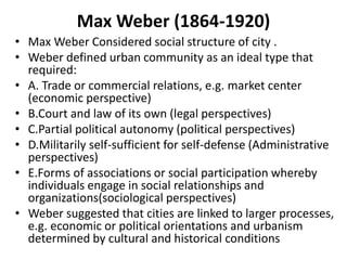 Max Weber (1864-1920)
• Max Weber Considered social structure of city .
• Weber defined urban community as an ideal type that
required:
• A. Trade or commercial relations, e.g. market center
(economic perspective)
• B.Court and law of its own (legal perspectives)
• C.Partial political autonomy (political perspectives)
• D.Militarily self-sufficient for self-defense (Administrative
perspectives)
• E.Forms of associations or social participation whereby
individuals engage in social relationships and
organizations(sociological perspectives)
• Weber suggested that cities are linked to larger processes,
e.g. economic or political orientations and urbanism
determined by cultural and historical conditions
 