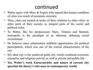 continued
• Weber agree with Marx & Engels who argued that human condition
of cities was result of economic structure.
• Thus, cities are treated in terms of their relations to other cities, to
other parts of their society, as integral parts of the social and
political order.
• To Weber, like his predecessors Marx, Tönnies and Simmel,
metropolis is the paradigm of an inhuman, debasing social
environment.
• He believes mass urbanization nullified opportunities for political
participation, which was one of the crucial characteristics of the
city.
• His ideal city is the medieval guild city, which combined economic
enterprise and religious activity as well as private and public life.
• Yet, Weber’s work Eurocentricity and nature of current city
question his theory’s relevance in contemporary world.
 