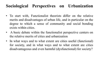 Sociological Perspectives on Urbanization
• To start with, Functionalist theorists differ on the relative
merits and disadvantages of urban life, and in particular on the
degree to which a sense of community and social bonding
exists within cities.
• A basic debate within the functionalist perspective centers on
the relative merits of cities and urbanization
• In what ways and to what extent are cities useful (functional)
for society, and in what ways and to what extent are cities
disadvantageous and even harmful (dysfunctional) for society?
 