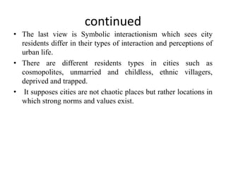 continued
• The last view is Symbolic interactionism which sees city
residents differ in their types of interaction and perceptions of
urban life.
• There are different residents types in cities such as
cosmopolites, unmarried and childless, ethnic villagers,
deprived and trapped.
• It supposes cities are not chaotic places but rather locations in
which strong norms and values exist.
 