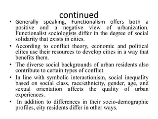 continued
• Generally speaking, Functionalism offers both a
positive and a negative view of urbanization.
Functionalist sociologists differ in the degree of social
solidarity that exists in cities.
• According to conflict theory, economic and political
elites use their resources to develop cities in a way that
benefits them.
• The diverse social backgrounds of urban residents also
contribute to certain types of conflict.
• In line with symbolic interactionism, social inequality
based on social class, race/ethnicity, gender, age, and
sexual orientation affects the quality of urban
experiences.
• In addition to differences in their socio-demographic
profiles, city residents differ in other ways.
 