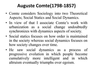 Auguste Comte(1798-1857)
• Comte considers Sociology into two Theoretical
Aspects; Social Statics and Social Dynamics.
• In view of that I associate Comte’s work with
urbanization as a social change undoubtedly
synchronizes with dynamics aspects of society.
• Social statics focuses on how order is maintained
in the society whereas social dynamics focuses on
how society changes over time.
• He saw social dynamics as a process of
progressive evolution in which people become
cumulatively more intelligent and in which
altruism eventually triumphs over egoism.
 
