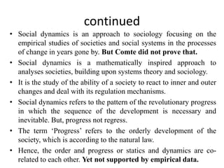 continued
• Social dynamics is an approach to sociology focusing on the
empirical studies of societies and social systems in the processes
of change in years gone by. But Comte did not prove that.
• Social dynamics is a mathematically inspired approach to
analyses societies, building upon systems theory and sociology.
• It is the study of the ability of a society to react to inner and outer
changes and deal with its regulation mechanisms.
• Social dynamics refers to the pattern of the revolutionary progress
in which the sequence of the development is necessary and
inevitable. But, progress not regress.
• The term ‘Progress’ refers to the orderly development of the
society, which is according to the natural law.
• Hence, the order and progress or statics and dynamics are co-
related to each other. Yet not supported by empirical data.
 