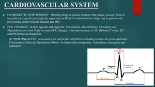 CARDIOVASCULAR SYSTEM
 ORTHOSTATIC HYPOTENSION – 20mmHg drop in systolic pressure that causes syncope. Seen in
low potency-typicals and atypicals, especially on IM & IV administration. High risk in patient with
pre-existing cardiovascular diseases and DM.
 ECG CHANGES : In both typicals and atypicals. Thioridazine, Mesoridazine, Clozapine and
Ziprasideone are most likely to cause ECG changes, it include increase in HR, flattened T wave, QT
and PR interval prolongation.
QT PROLONGATION : associated with ventricular arrhythmia including torsades de point syndrome.
Thioridazine (20ms) & Ziprasidone (10ms). Its longer than haloperidol, risperidone, olanzapine and
quetiapine.
 
