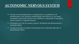  Patients receiving antipsychotics, or antipsychotics in combination with
anticholinergics, may experience anticholinergic side effects (e.g., dry mouth,
constipation, tachycardia, blurred vision, inhibition or impairment of ejaculation,
urinary retention, or impaired memory).
 Particularly seen with low-potency typicals ( thioridazine and chlorpromazine )
among the elderly.
 Among the atypicals, clozapine and olanzapine have moderately high rates of
anticholinergic effects.
AUTONOMIC NERVOUS SYSTEM
 