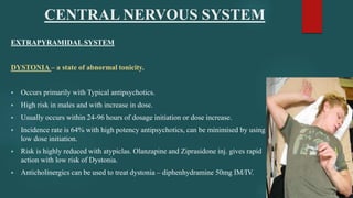 CENTRAL NERVOUS SYSTEM
EXTRAPYRAMIDAL SYSTEM
DYSTONIA – a state of abnormal tonicity.
 Occurs primarily with Typical antipsychotics.
 High risk in males and with increase in dose.
 Usually occurs within 24-96 hours of dosage initiation or dose increase.
 Incidence rate is 64% with high potency antipsychotics, can be minimised by using
low dose initiation.
 Risk is highly reduced with atypiclas. Olanzapine and Ziprasidone inj. gives rapid
action with low risk of Dystonia.
 Anticholinergics can be used to treat dystonia – diphenhydramine 50mg IM/IV.
 
