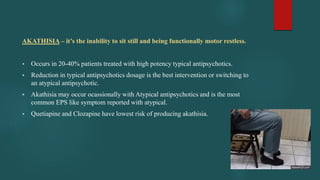 AKATHISIA – it’s the inability to sit still and being functionally motor restless.
 Occurs in 20-40% patients treated with high potency typical antipsychotics.
 Reduction in typical antipsychotics dosage is the best intervention or switching to
an atypical antipsychotic.
 Akathisia may occur ocassionally with Atypical antipsychotics and is the most
common EPS like symptom reported with atypical.
 Quetiapine and Clozapine have lowest risk of producing akathisia.
 